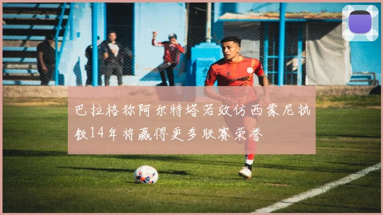 巴拉格称阿尔特塔若效仿西蒙尼执教14年将赢得更多联赛荣誉