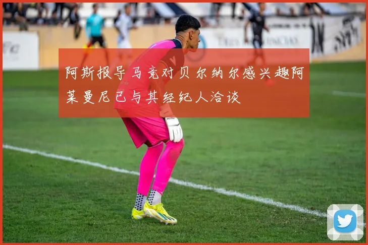 阿斯报导马竞对贝尔纳尔感兴趣阿莱曼尼已与其经纪人洽谈