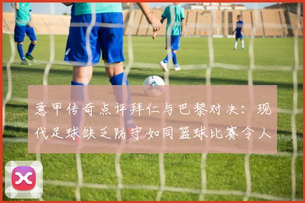 意甲传奇点评拜仁与巴黎对决：现代足球缺乏防守如同篮球比赛令人失望