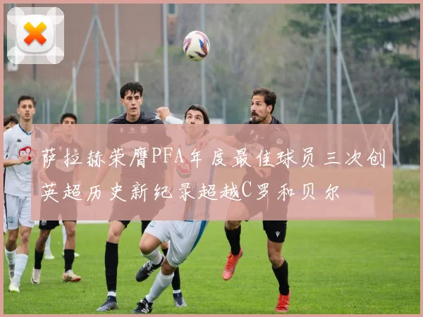 萨拉赫荣膺PFA年度最佳球员三次创英超历史新纪录超越C罗和贝尔