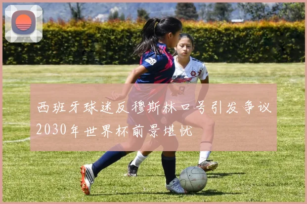 西班牙球迷反穆斯林口号引发争议2030年世界杯前景堪忧