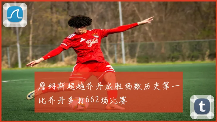 詹姆斯超越乔丹成胜场数历史第一比乔丹多打662场比赛