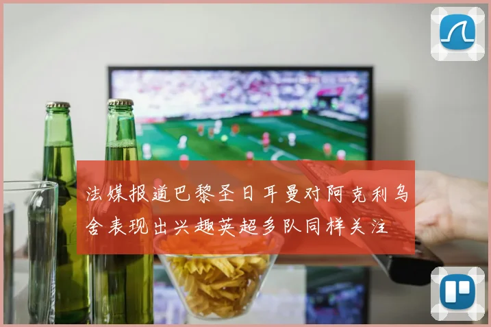 法媒报道巴黎圣日耳曼对阿克利乌舍表现出兴趣英超多队同样关注