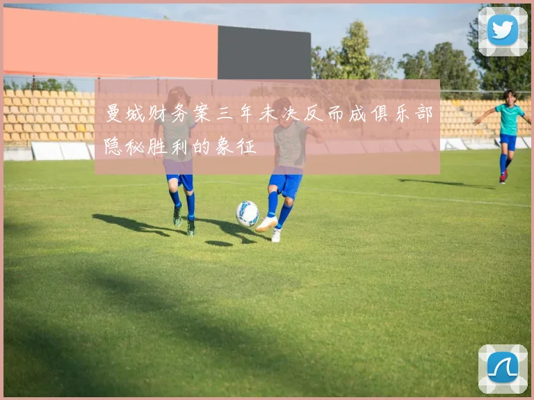曼城财务案三年未决反而成俱乐部隐秘胜利的象征